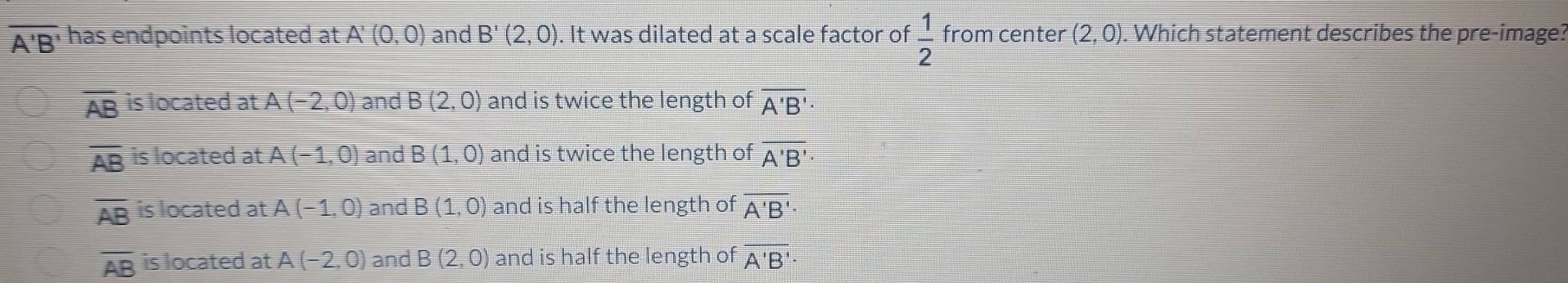 overline A'B' has endpoints located at A'(0,0) and B'(2,0). It was dilated at a scale factor of  1/2  from center (2,0). Which statement describes the pre-image?
AB is located at A(-2,0) and B(2,0) and is twice the length of overline A'B'
overline AB is located at A(-1,0) and B(1,0) and is twice the length of overline A'B'
overline AB is located at A(-1,0) and B(1,0) and is half the length of overline A'B'·
overline AB is located at A(-2,0) and B(2,0) and is half the length of overline A'B'·