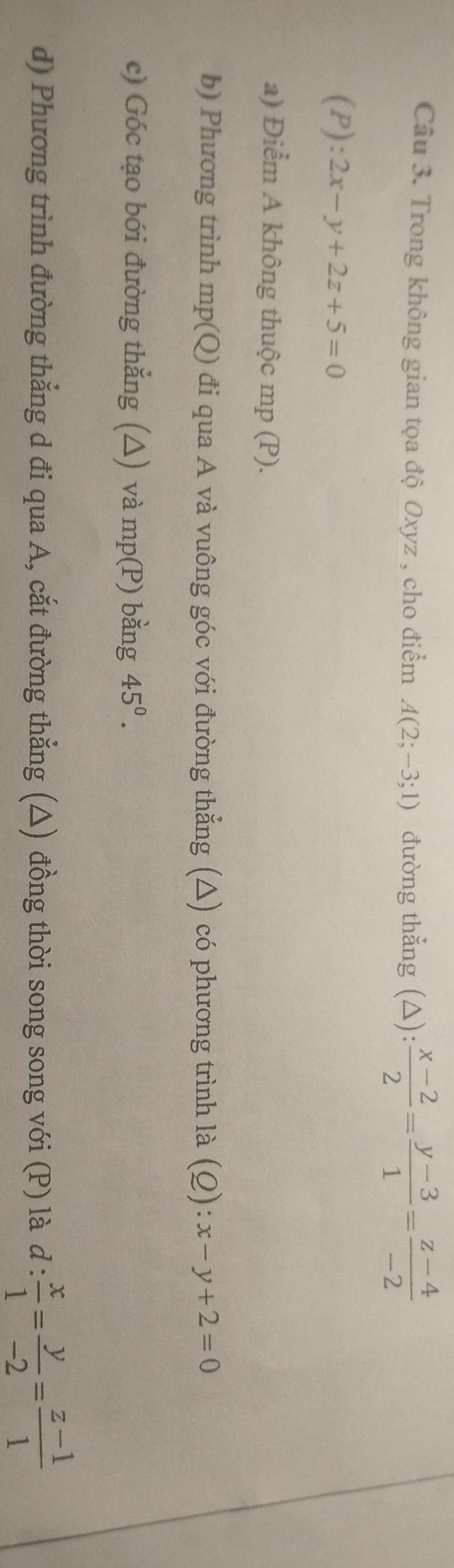 Trong không gian tọa độ Oxyz , cho điểm A(2;-3;1) đường thẳng (△):  (x-2)/2 = (y-3)/1 = (z-4)/-2 
(P): 2x-y+2z+5=0
a) Điểm A không thuộc mp (P). 
b) Phương trình mp(Q) đi qua A và vuông góc với đường thẳng (△) có phương trình là (Q): :x-y+2=0
c) Góc tạo bới đường thẳng (△) và mp(P) bằng 45°. 
d) Phương trình đường thẳng d đi qua A, cắt đường thẳng (△) đồng thời song song với (P) là d: x/1 = y/-2 = (z-1)/1 