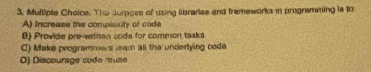 The Jurose of using libraries and frameworks in programming is to
A) Increase the complauty of cade
8) Provide pre-written code for common tasks
C) Make programmers leam all the undertying code
0) Discourage code reuse