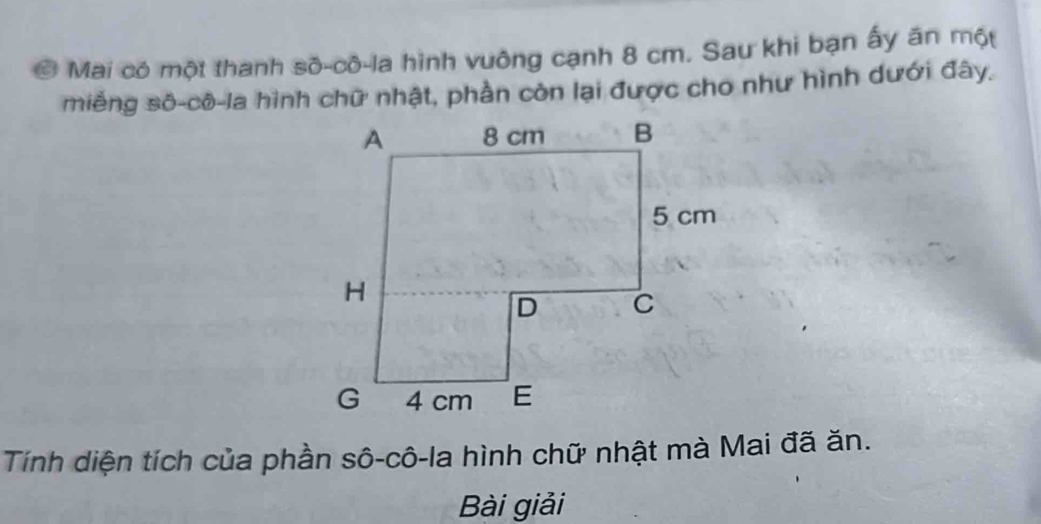 Mai có một thanh số-cô-la hình vuông cạnh 8 cm. Sau khi bạn ấy ăn một 
miếng sô-cô-la hình chữ nhật, phần còn lại được cho như hình dưới đây. 
Tính diện tích của phần sô-cô-la hình chữ nhật mà Mai đã ăn. 
Bài giải