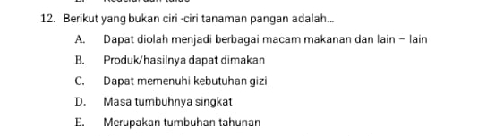 Berikut yang bukan ciri -ciri tanaman pangan adalah...
A. Dapat diolah menjadi berbagai macam makanan dan lain - lain
B. Produk/hasilnya dapat dimakan
C. Dapat memenuhi kebutuhan gizi
D. Masa tumbuhnya singkat
E. Merupakan tumbuhan tahunan