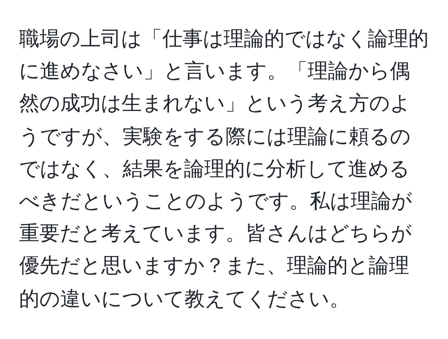 職場の上司は「仕事は理論的ではなく論理的に進めなさい」と言います。「理論から偶然の成功は生まれない」という考え方のようですが、実験をする際には理論に頼るのではなく、結果を論理的に分析して進めるべきだということのようです。私は理論が重要だと考えています。皆さんはどちらが優先だと思いますか？また、理論的と論理的の違いについて教えてください。