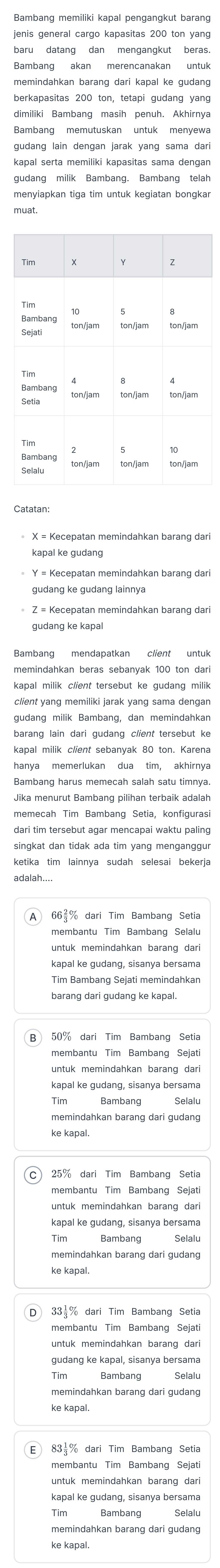 Bambang akan merencanakan untuk
memindahkan barang dari kapal ke gudang
berkapasitas 200 ton, tetapi gudang yang
gudang milik Bambang. Bambang telah
menyiapkan tiga tim untuk kegiatan bongkar
muat.
kapal ke gudang
gudang ke gudang lainnya
gudang ke kapal
Bambang mendapatkan client untuk
memindahkan beras sebanyak 100 ton dar
gudang milik Bambang, dan memindahkar
barang lain dari gudang client tersebut ke
kapal milik client sebanyak 80 ton. Karena
hanya memerlukan dua tim, akhirnya
Bambang harus memecah salah satu timnya
Jika menurut Bambang pilihan terbaik adalah
memecah Tim Bambanq Setia, konfiguras
dari tim tersebut agar mencapai waktu paling
singkat dan tidak ada tim yang menganggur
ketika tim lainnya sudah selesai bekerja
membantu Tim Bambang Selalu
untuk memindahkan barang dar
Tim Bambang Sejati memindahkan
barang dari gudang ke kapal.
B 50% dari Tim Bambang Setia
Tim Bambang Selalu
memindahkan barang dari gudang
ke kapal.
C 25% dari Tim Bambang Setia
membantu Tim Bambang Sejati
untuk memindahkan barang dari
kapal ke gudang, sisanya bersama
Bambang
memindahkan barang dari gudang
ke kapal.
33=% dari Tim Bambang Setia
membantu Tim Bambang Sejati
untuk memindahkan barang dar
gudang ke kapal, sisanya bersama
Bambang
Tim Bambang Selalu
memindahkan barang dari gudang