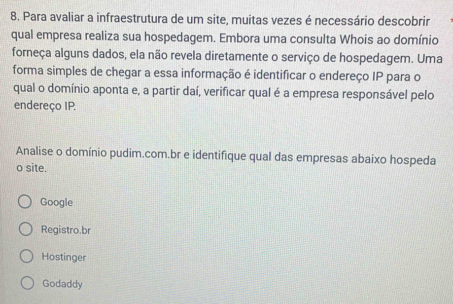 Para avaliar a infraestrutura de um site, muitas vezes é necessário descobrir
qual empresa realiza sua hospedagem. Embora uma consulta Whois ao domínio
forneça alguns dados, ela não revela diretamente o serviço de hospedagem. Uma
forma simples de chegar a essa informação é identificar o endereço IP para o
qual o domínio aponta e, a partir daí, verificar qual é a empresa responsável pelo
endereço IP.
Analise o domínio pudim.com.br e identifique qual das empresas abaixo hospeda
o site.
Google
Registro.br
Hostinger
Godaddy