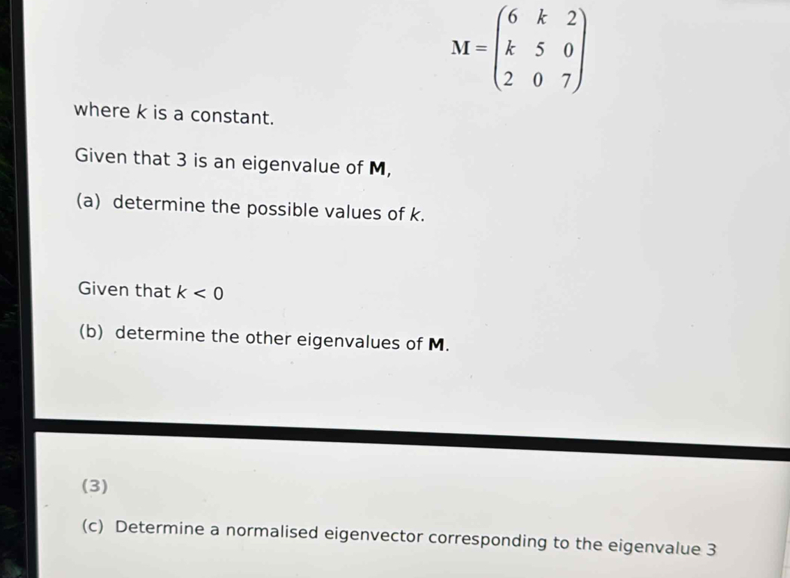 M=beginpmatrix 6&k&2 k&5&0 2&0&7endpmatrix
where k is a constant. 
Given that 3 is an eigenvalue of M, 
(a) determine the possible values of k. 
Given that k<0</tex> 
(b) determine the other eigenvalues of M. 
(3) 
(c) Determine a normalised eigenvector corresponding to the eigenvalue 3