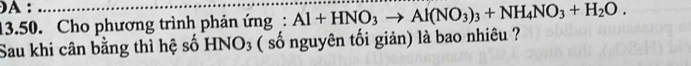 A : 
13.50. Cho phương trình phản ứng: Al+HNO_3to Al(NO_3)_3+NH_4NO_3+H_2O. 
Sau khi cân bằng thì hệ số HNO₃ ( số nguyên tối giản) là bao nhiêu ?