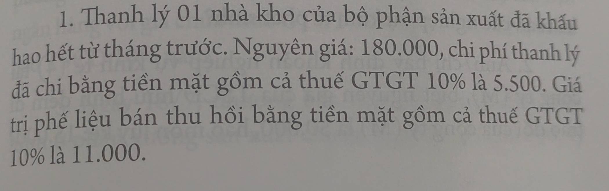 Thanh lý 01 nhà kho của bộ phận sản xuất đã khấu 
hao hết từ tháng trước. Nguyên giá: 180.000, chi phí thanh lý 
đã chi bằng tiền mặt gồm cả thuế GTGT 10% là 5.500. Giá 
trị phế liệu bán thu hồi bằng tiền mặt gồm cả thuế GTGT
10% là 11.000.