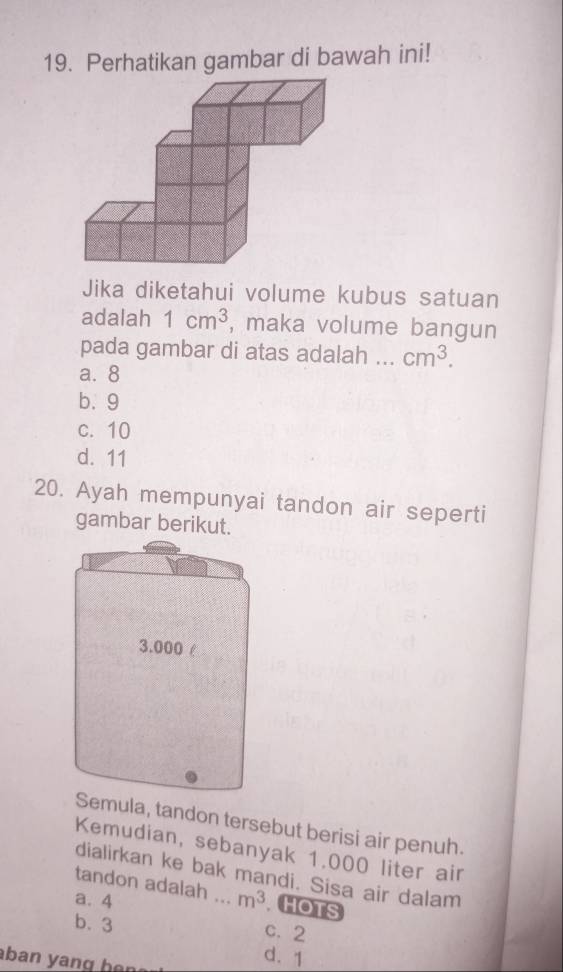 Perhatikan gambar di bawah ini!
Jika diketahui volume kubus satuan
adalah 1cm^3 , maka volume bangun
pada gambar di atas adalah _ cm^3.
a. 8
b. 9
c. 10
d. 11
20. Ayah mempunyai tandon air seperti
gambar berikut.
mula, tandon tersebut berisi air penuh.
Kemudian, sebanyak 1.000 liter air
dialirkan ke bak mandi. Sisa air dalam
tandon adalah ..
a. 4 _  m^3 HOTS
b. 3
c. 2
ban yang han
d. 1