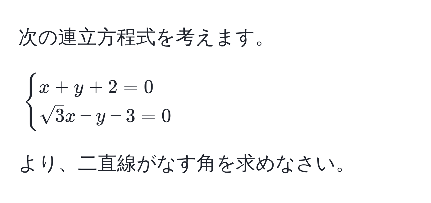 次の連立方程式を考えます。 $begincases x + y + 2 = 0  sqrt(3)x - y - 3 = 0 endcases$ より、二直線がなす角を求めなさい。