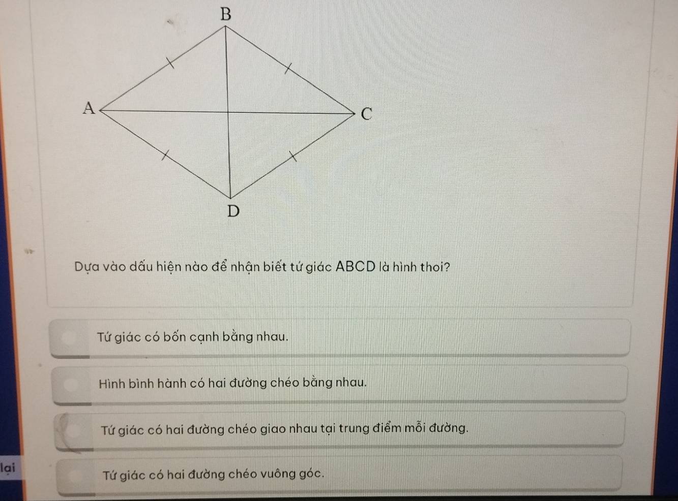 Dựa vào dấu hiện nào để nhận biết tứ giác ABCD là hình thoi?
Tứ giác có bốn cạnh bằng nhau.
Hình bình hành có hai đường chéo bằng nhau.
Tứ giác có hai đường chéo giao nhau tại trung điểm mỗi đường.
lại
Tứ giác có hai đường chéo vuông góc.