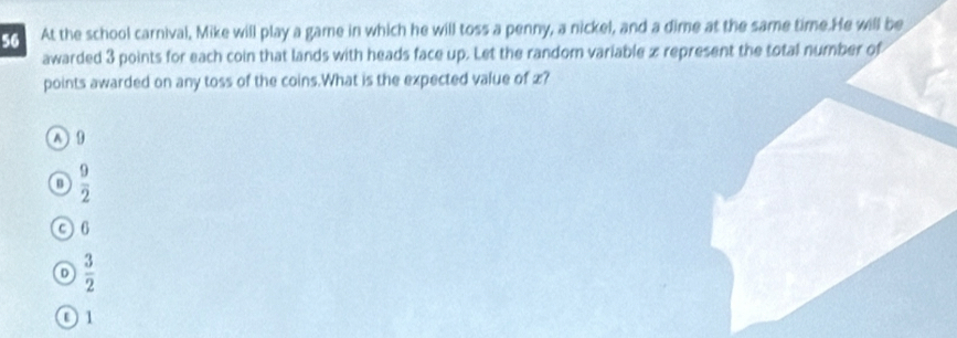 At the school carnival, Mike will play a game in which he will toss a penny, a nickel, and a dime at the same time. He will be
awarded 3 points for each coin that lands with heads face up. Let the random variable x represent the total number of
points awarded on any toss of the coins.What is the expected value of £?
A 9
n  9/2 
0 6
D  3/2 
0 1