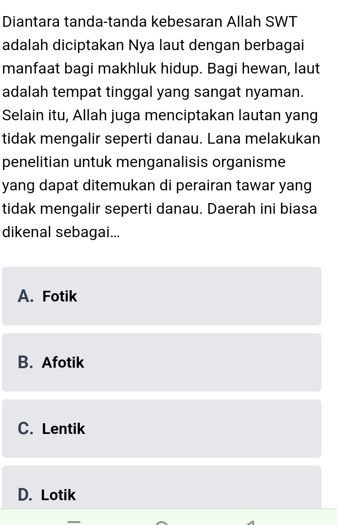 Diantara tanda-tanda kebesaran Allah SWT
adalah diciptakan Nya laut dengan berbagai
manfaat bagi makhluk hidup. Bagi hewan, laut
adalah tempat tinggal yang sangat nyaman.
Selain itu, Allah juga menciptakan lautan yang
tidak mengalir seperti danau. Lana melakukan
penelitian untuk menganalisis organisme
yang dapat ditemukan di perairan tawar yang
tidak mengalir seperti danau. Daerah ini biasa
dikenal sebagai...
A. Fotik
B. Afotik
C. Lentik
D. Lotik
_