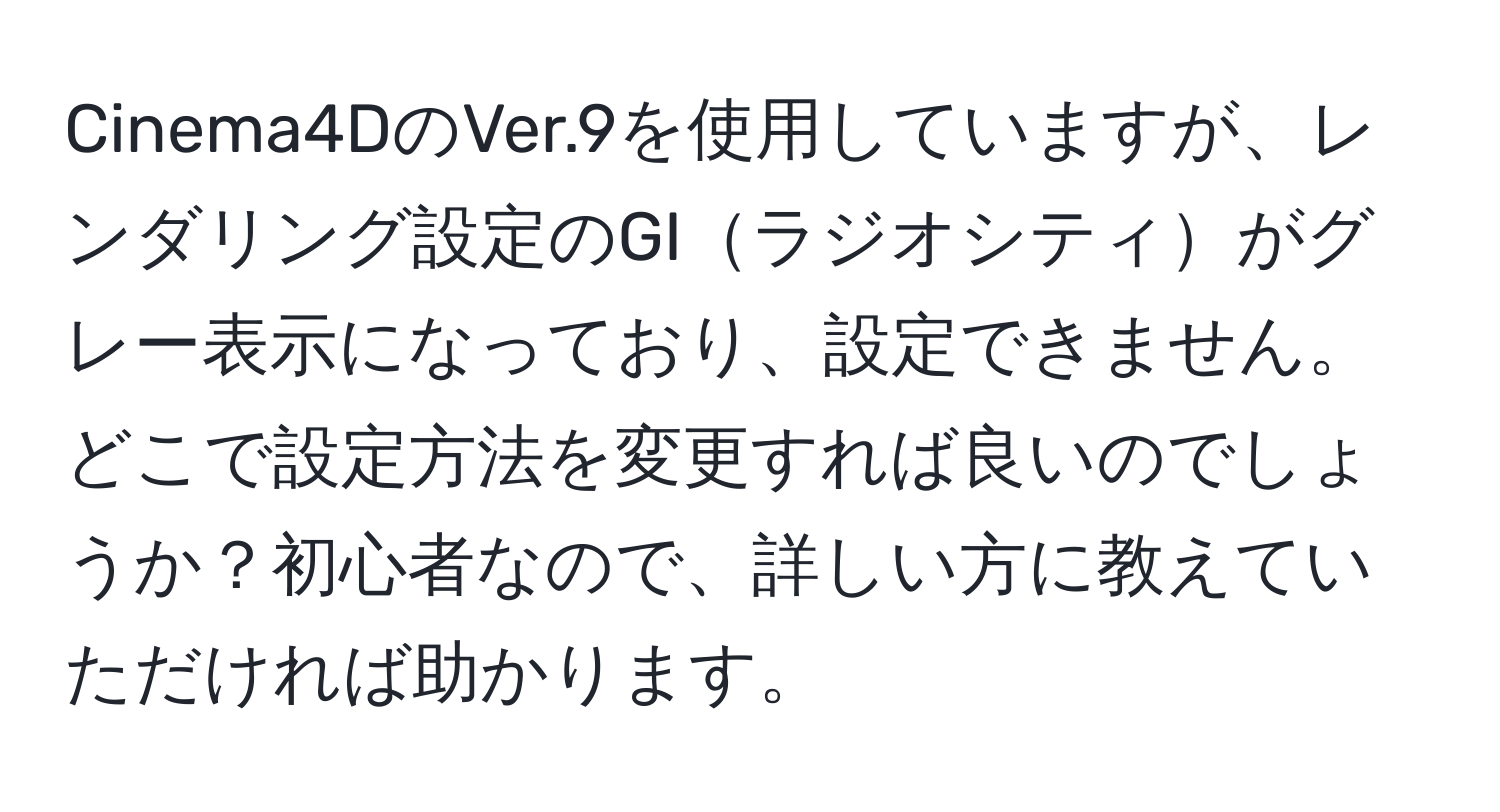 Cinema4DのVer.9を使用していますが、レンダリング設定のGIラジオシティがグレー表示になっており、設定できません。どこで設定方法を変更すれば良いのでしょうか？初心者なので、詳しい方に教えていただければ助かります。