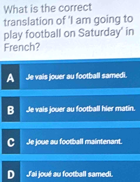 What is the correct
translation of 'I am going to
play football on Saturday' in
French?
A Je vais jouer au football samedi.
B Je vais jouer au football hier matin.
Je joue au football maintenant.
J'ai joué au football samedi.