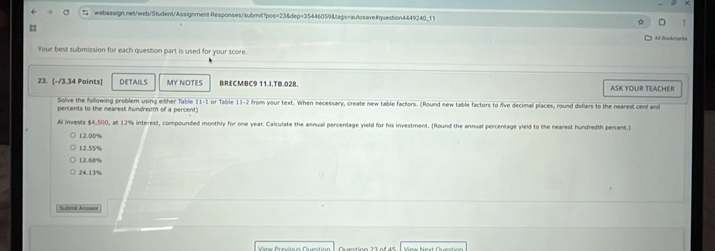 ☆ :
8
All Bookmarica
Your best submission for each question part is used for your score.
23. [-/3.34 Points] DETAILS MY NOTES BRECMBC9 11.I.TB.028. ASK YOUR TEACHER
Solve the following problem using either Table 11-1 or Table 11-2 from your text. When necessary, create new table factors. (Round new table factors to five decimal places, round dollars to the nearest cent and
percents to the nearest hundredth of a percent)
Al invests $4,500, at 12% interest, compounded monthly for one year. Calculate the annual percentage yield for his investment. (Round the annual percentage yield to the nearest hundredth percent.)
12.00%
12.55%
12.68%
24.13%
Submit Answer
View Previous Question View Next Questian