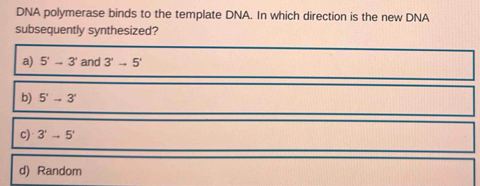 DNA polymerase binds to the template DNA. In which direction is the new DNA
subsequently synthesized?
a) 5'to 3' and 3'to 5'
b) 5'to 3'
c) 3'to 5'
d) Random