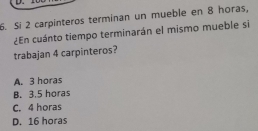 Si 2 carpinteros terminan un mueble en 8 horas,
¿En cuánto tiempo terminarán el mismo mueble si
trabajan 4 carpinteros?
A. 3 horas
B. 3.5 horas
C. 4 horas
D. 16 horas