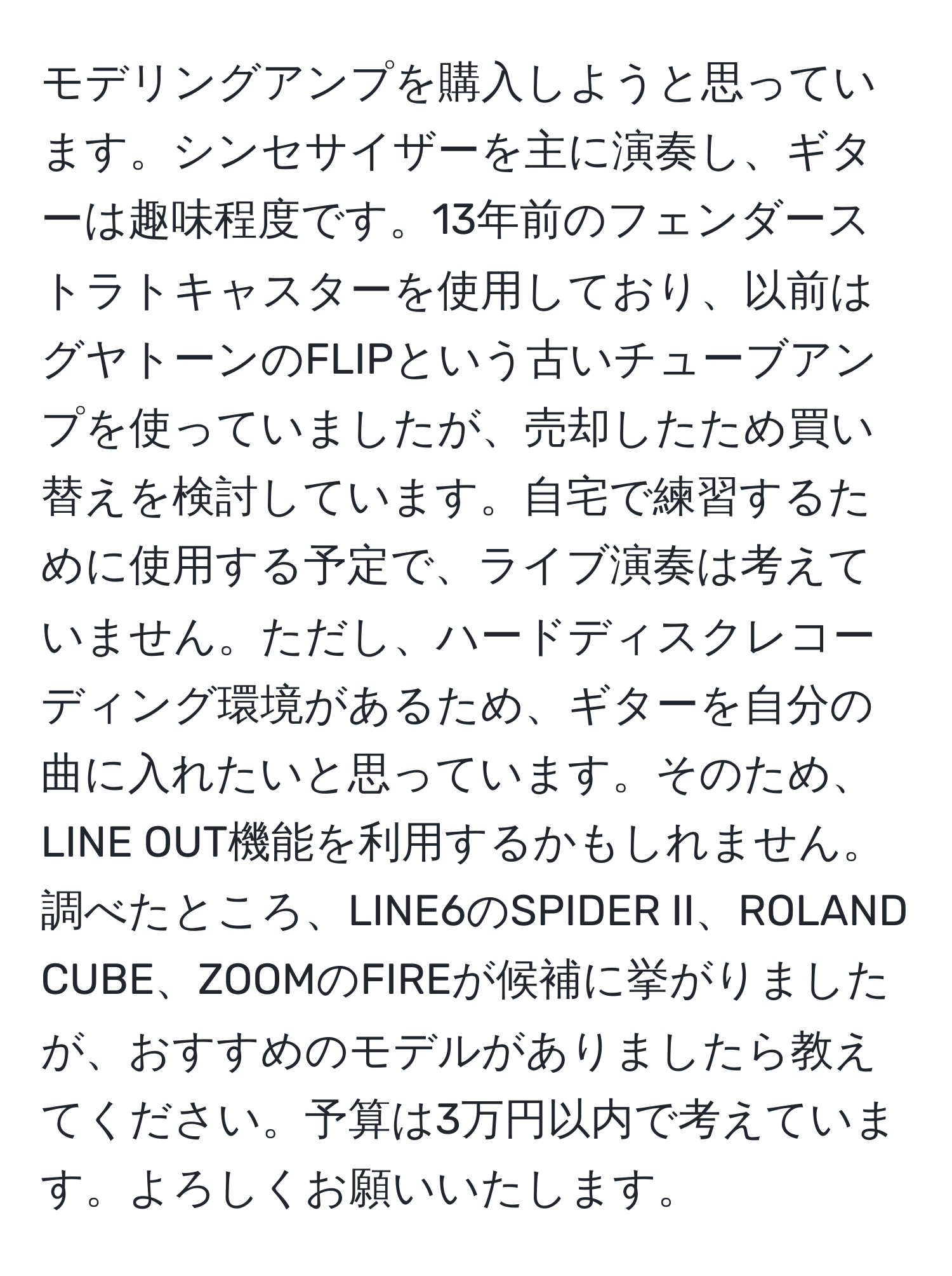 モデリングアンプを購入しようと思っています。シンセサイザーを主に演奏し、ギターは趣味程度です。13年前のフェンダーストラトキャスターを使用しており、以前はグヤトーンのFLIPという古いチューブアンプを使っていましたが、売却したため買い替えを検討しています。自宅で練習するために使用する予定で、ライブ演奏は考えていません。ただし、ハードディスクレコーディング環境があるため、ギターを自分の曲に入れたいと思っています。そのため、LINE OUT機能を利用するかもしれません。調べたところ、LINE6のSPIDER II、ROLAND CUBE、ZOOMのFIREが候補に挙がりましたが、おすすめのモデルがありましたら教えてください。予算は3万円以内で考えています。よろしくお願いいたします。