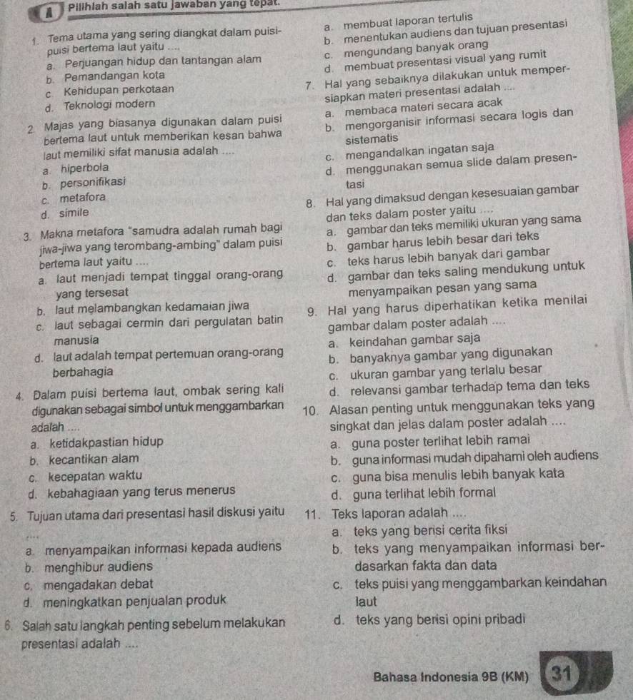 A Pilihlah saiah satu jawaban yang tepat
Tema utama yang sering diangkat dalam puisi- a. membuat laporan tertulis
puisi bertema laut yaitu .... b. menentukan audiens dan tujuan presentasi
a. Perjuangan hidup dan tantangan alam c. mengundang banyak orang
b Pemandangan kota d. membuat presentasi visual yang rumit
7. Hal yang sebaiknya dilakukan untuk memper-
c Kehidupan perkotaan
siapkan materi presentasi adalah ....
d. Teknologi modern
2 Majas yang biasanya digunakan dalam puisi a. membaca materi secara acak
bertema laut untuk memberikan kesan bahwa b. mengorganisir informasi secara logis dan
sistematis
laut memiliki sifat manusia adalah ....
a hiperbola c. mengandalkan ingatan saja
b personifikasi d. menggunakan semua slide dalam presen-
tasi
c. metafora
d. simile 8. Hal yang dimaksud dengan kesesuaian gambar
dan teks dalam poster yaitu ....
3. Makna metafora "samudra adalah rumah bagi a. gambar dan teks memiliki ukuran yang sama
jiwa-jiwa yang terombang-ambing' dalam puisi b. gambar harus lebih besar dari teks
bertema laut yaitu ....
c. teks harus lebih banyak dari gambar
a laut menjadi tempat tinggal orang-orang d. gambar dan teks saling mendukung untuk
yang tersesat
menyampaikan pesan yang sama
b. laut melambangkan kedamaian jiwa
c. laut sebagai cermin dari pergulatan batin 9. Hal yang harus diperhatikan ketika menilai
manusia gambar dalam poster adalah ....
a. keindahan gambar saja
d. laut adalah tempat pertemuan orang-orang b. banyaknya gambar yang digunakan
berbahagia
c. ukuran gambar yang terlalu besar
4. Dalam puisi bertema laut, ombak sering kali d. relevansi gambar terhadap tema dan teks
digunakan sebagai simbol untuk menggambarkan 10. Alasan penting untuk menggunakan teks yang
adalah ....
singkat dan jelas dalam poster adalah ....
a. ketidakpastian hidup
b. kecantikan alam a. guna poster terlihat lebih ramai
b. guna informasi mudah dipahami oleh audiens
c. kecepatan waktu
c. guna bisa menulis lebih banyak kata
d. kebahagiaan yang terus menerus
d. guna terlihat lebih formal
5. Tujuan utama dari presentasi hasil diskusi yaitu 11. Teks laporan adalah ....
a. teks yang berisi cerita fiksi
a menyampaikan informasi kepada audiens b. teks yang menyampaikan informasi ber-
b. menghibur audiens dasarkan fakta dan data
c. mengadakan debat c. teks puisi yang menggambarkan keindahan
d. meningkatkan penjualan produk laut
6. Sajah satu langkah penting sebelum melakukan d.teks yang berisi opini pribadi
presentasi adalah ....
Bahasa Indonesia 9B (KM) 31