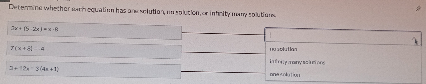 Determine whether each equation has one solution, no solution, or infnity many solutions.
3x+(5-2x)=x-8
7(x+8)=-4 no solution
infnity many solutions
3+12x=3(4x+1)
one solution