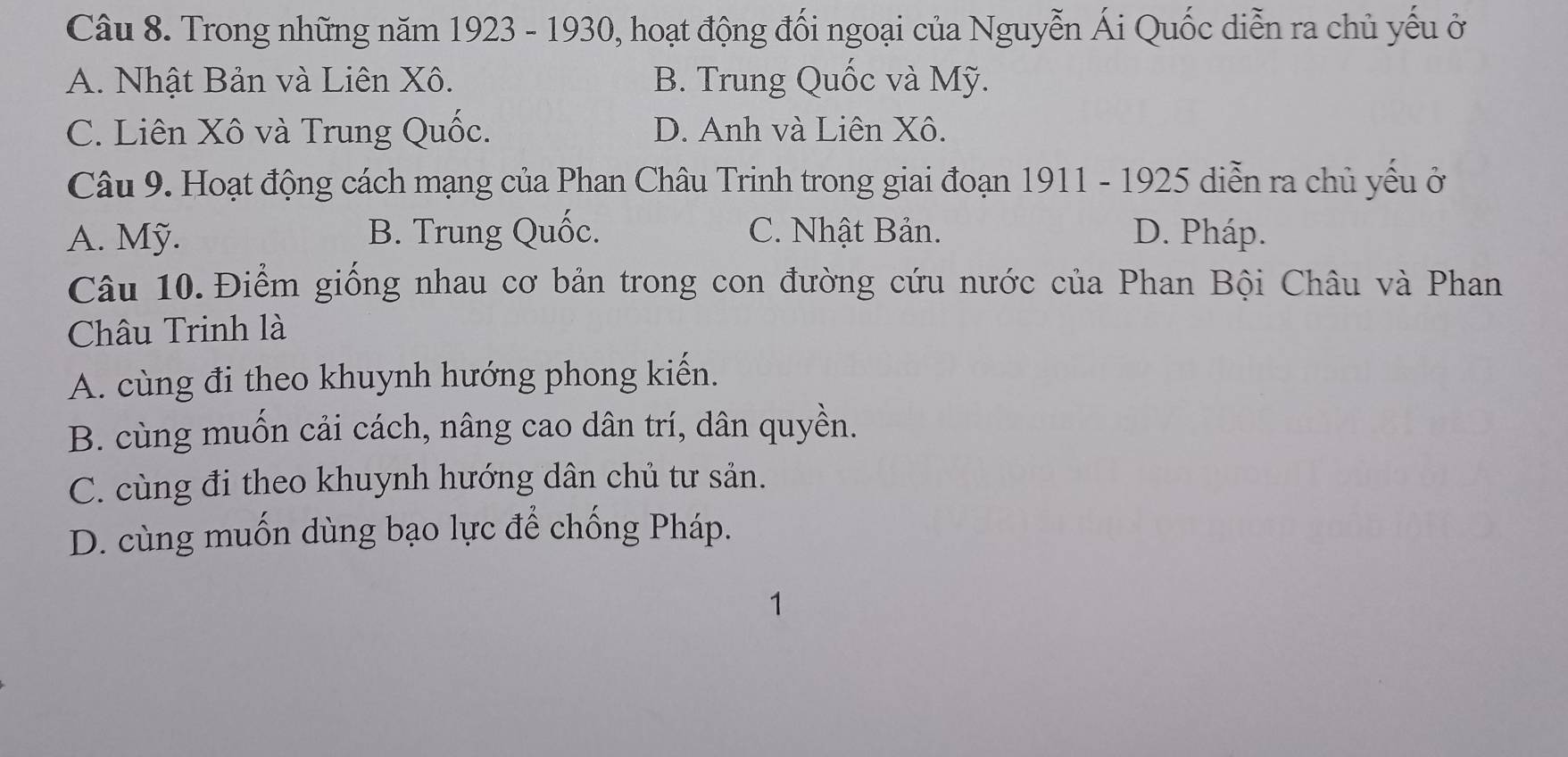 Trong những năm 1923 - 1930, hoạt động đối ngoại của Nguyễn Ái Quốc diễn ra chủ yếu ở
A. Nhật Bản và Liên Xô. B. Trung Quốc và Mỹ.
C. Liên Xô và Trung Quốc. D. Anh và Liên Xô.
Câu 9. Hoạt động cách mạng của Phan Châu Trinh trong giai đoạn 1911 - 1925 diễn ra chủ yếu ở
A. Mỹ. B. Trung Quốc. C. Nhật Bản. D. Pháp.
Câu 10. Điểm giống nhau cơ bản trong con đường cứu nước của Phan Bội Châu và Phan
Châu Trinh là
A. cùng đi theo khuynh hướng phong kiến.
B. cùng muốn cải cách, nâng cao dân trí, dân quyền.
C. cùng đi theo khuynh hướng dân chủ tư sản.
D. cùng muốn dùng bạo lực để chống Pháp.