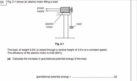 Fig. 2.1 shows an electric motor lifting a load. 
Fig. 2.1 
The load, of weight 5.0N, is raised through a vertical height of 3.5m at a constant speed. 
The efficiency of the electric motor is 0.65 (65%). 
(a) Calculate the increase in gravitational potential energy of the load. 
gravitational potential energy = _.[2]