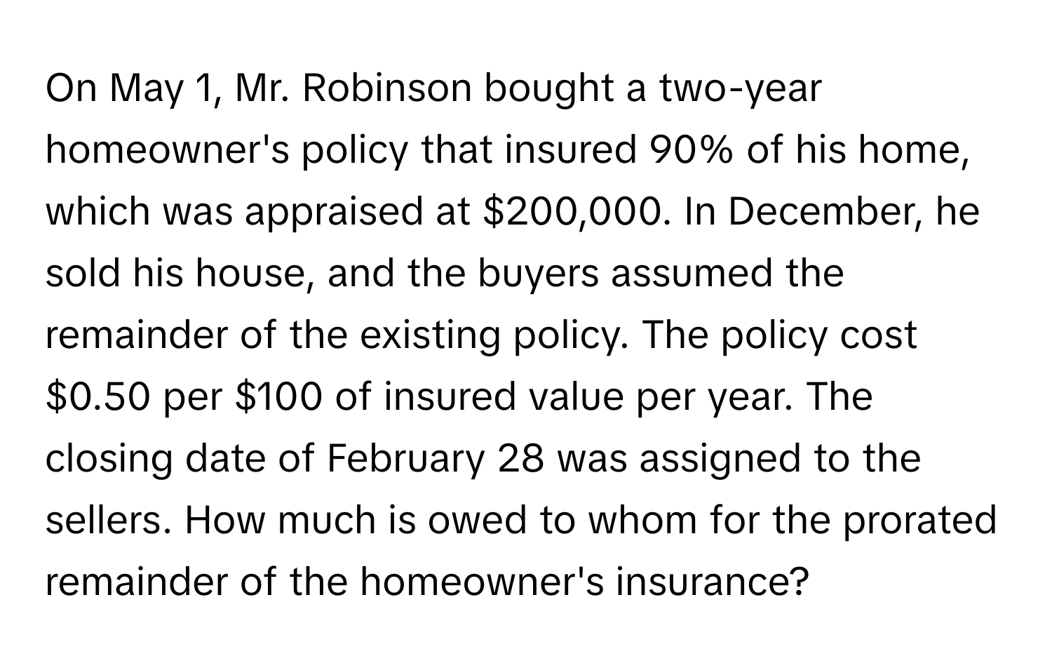 On May 1, Mr. Robinson bought a two-year homeowner's policy that insured 90% of his home, which was appraised at $200,000.  In December, he sold his house, and the buyers assumed the remainder of the existing policy. The policy cost $0.50 per $100 of insured value per year. The closing date of February 28 was assigned to the sellers. How much is owed to whom for the prorated remainder of the homeowner's insurance?