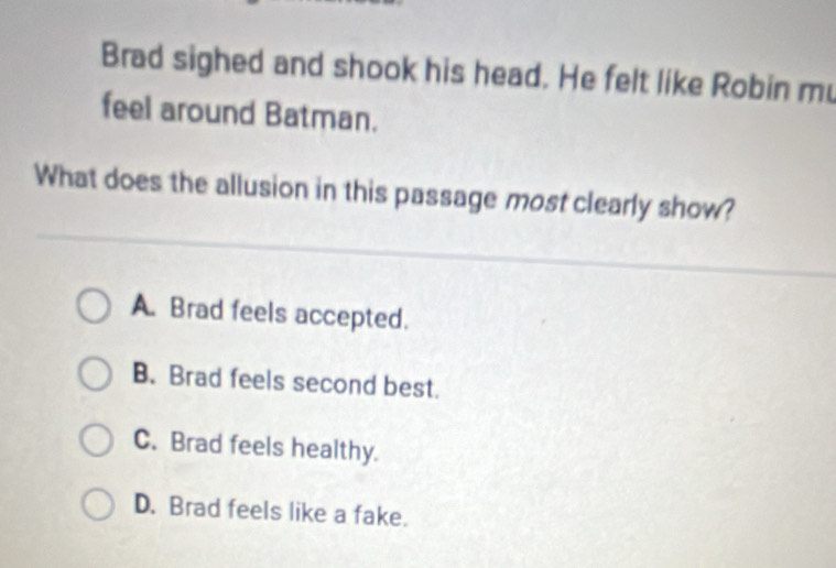 Brad sighed and shook his head. He felt like Robin mu
feel around Batman.
What does the allusion in this passage most clearly show?
A. Brad feels accepted.
B. Brad feels second best.
C. Brad feels healthy.
D. Brad feels like a fake.