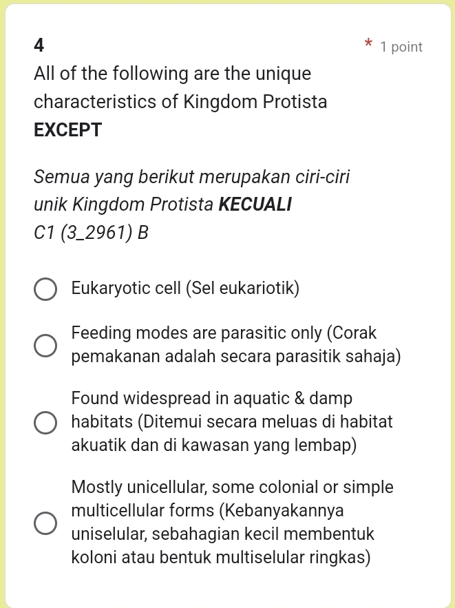 4 1 point
All of the following are the unique
characteristics of Kingdom Protista
EXCEPT
Semua yang berikut merupakan ciri-ciri
unik Kingdom Protista KECUALI
C1 (3_2961) B
Eukaryotic cell (Sel eukariotik)
Feeding modes are parasitic only (Corak
pemakanan adalah secara parasitik sahaja)
Found widespread in aquatic & damp
habitats (Ditemui secara meluas di habitat
akuatik dan di kawasan yang lembap)
Mostly unicellular, some colonial or simple
multicellular forms (Kebanyakannya
uniselular, sebahagian kecil membentuk
koloni atau bentuk multiselular ringkas)