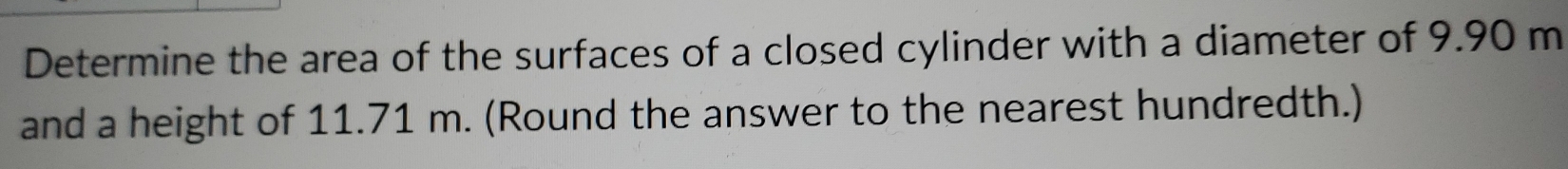 Determine the area of the surfaces of a closed cylinder with a diameter of 9.90 m
and a height of 11.71 m. (Round the answer to the nearest hundredth.)