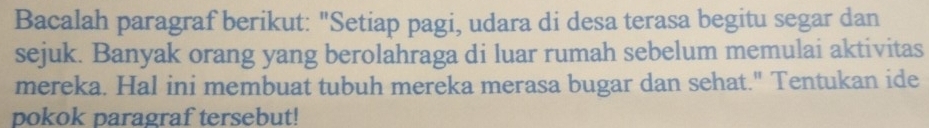 Bacalah paragraf berikut: "Setiap pagi, udara di desa terasa begitu segar dan 
sejuk. Banyak orang yang berolahraga di luar rumah sebelum memulai aktivitas 
mereka. Hal ini membuat tubuh mereka merasa bugar dan sehat." Tentukan ide 
pokok paragraf tersebut!