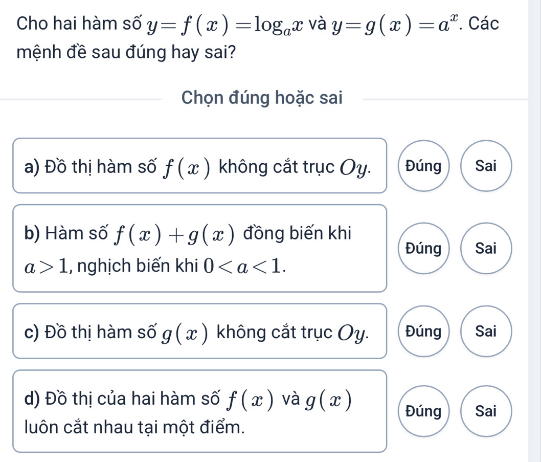 Cho hai hàm số y=f(x)=log _ax và y=g(x)=a^x. Các
mệnh đề sau đúng hay sai?
Chọn đúng hoặc sai
a) Đồ thị hàm số f(x) không cắt trục Oy. Đúng Sai
b) Hàm số f(x)+g(x) đồng biến khi
Đúng Sai
a>1 , nghịch biến khi 0. 
c) Đồ thị hàm số g(x) không cắt trục Oy. Đúng Sai
d) Đồ thị của hai hàm số f(x) và g(x) Đúng Sai
luôn cắt nhau tại một điểm.