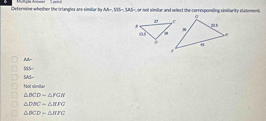 Multiple Answer 1 point
Determine whether the triangles are similar by AA~, SSS~, SAS~, or not similar and select the corresponding similarity statement.
AA~
SSS~
SAS~
Not similar
△ BCDsim △ FGH
△ DBCsim △ HFG
△ BCDsim △ HFG