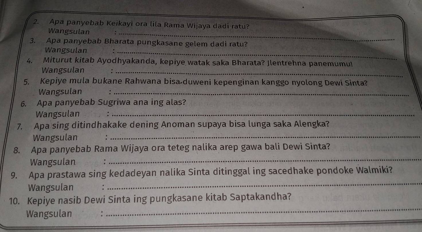 Apa panyebab Keikayi ora lila Rama Wijaya dadi ratu? 
Wangsulan_ 
3. Apa panyebab Bharata pungkasane gelem dadi ratu? 
Wangsulan_ 
4. Miturut kitab Ayodhyakanda, kepiye watak saka Bharata? Jlentrehna panemumu! 
Wangsulan_ 
5. Kepiye mula bukane Rahwana bisa duweni kepenginan kanggo nyolong Dewi Sinta? 
Wangsulan :_ 
6. Apa panyebab Sugriwa ana ing alas? 
Wangsulan :_ 
7. Apa sing ditindhakake dening Anoman supaya bisa lunga saka Alengka? 
Wangsulan_ 
8. Apa panyebab Rama Wijaya ora teteg nalika arep gawa bali Dewi Sinta? 
Wangsulan : 
_ 
_ 
9. Apa prastawa sing kedadeyan nalika Sinta ditinggal ing sacedhake pondoke Walmiki? 
Wangsulan : 
_ 
10. Kepiye nasib Dewi Sinta ing pungkasane kitab Saptakandha? 
Wangsulan :