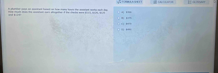 sqrt(x) FORMULA SHEET  (-|+)/x|=  CALCULATOR GLOSSARY
A plumber pays an assistant based on how many hours the assistant works each day.
How much does the assistant earn altogether if the checks were $115, $126, $125 A) $366
and $124?
B) $375
C) $470
D) $490