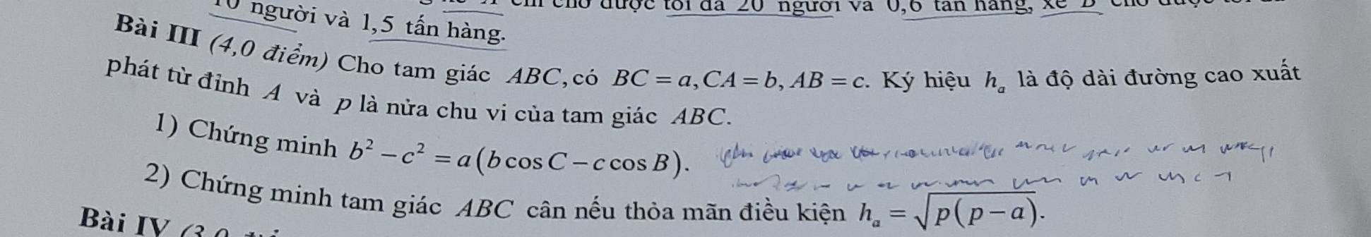 cho được tôi đã 20 người và 0, 6 tan hàng, xe B cr 
10 người và 1,5 tấn hàng. h_a là độ dài đường cao xuất 
Bài III (4,0 điểm) Cho tam giác ABC,có
BC=a, CA=b, AB=c Ký hiệu 
phát từ đỉnh A và p là nửa chu vi của tam giác ABC. 
1) Chứng minh b^2-c^2=a(bcos C-ccos B). 
2) Chứng minh tam giác ABC cân nếu thỏa mãn điều kiện h_a=sqrt(p(p-a)). 
Bài IV (3 0