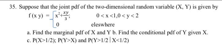 Suppose that the joint pdf of the two-dimensional random variable (X,Y) is given by
0
f(xy)=beginarrayl x^2+ xy/3 ; 0endarray. eleswhere 
a. Find the marginal pdf of X and Y b. Find the conditional pdf of Y given X. 
c. P(X>1/2); P(Y>X) and P(Y>1/2|X<1/2)