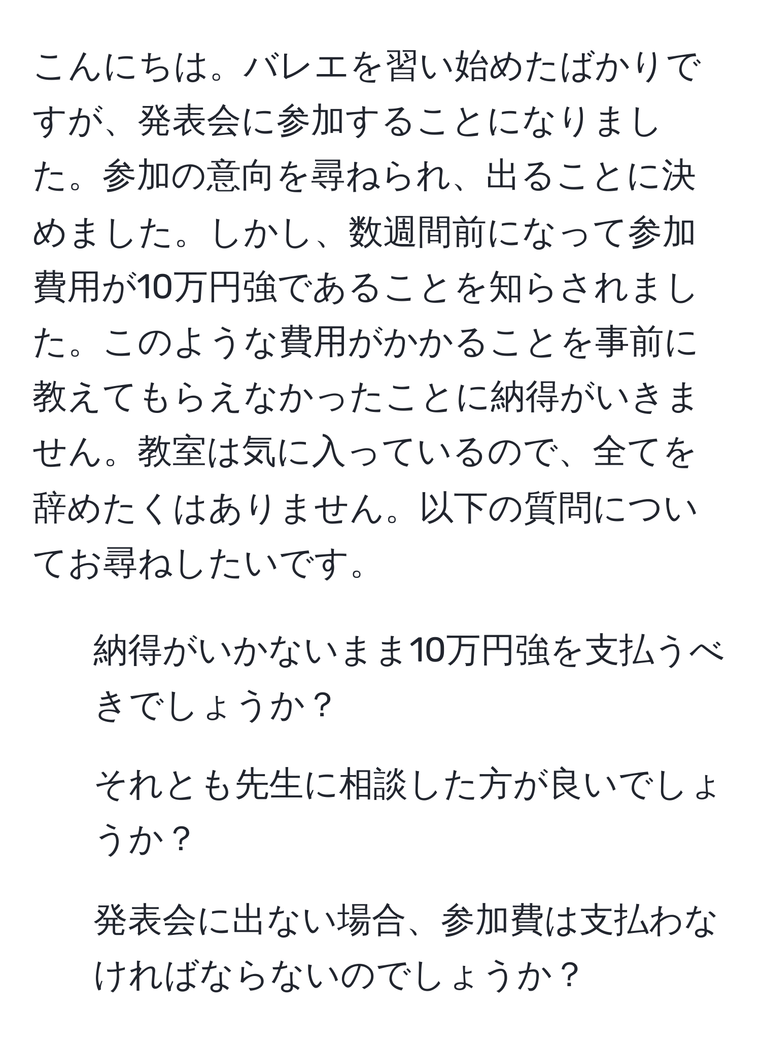 こんにちは。バレエを習い始めたばかりですが、発表会に参加することになりました。参加の意向を尋ねられ、出ることに決めました。しかし、数週間前になって参加費用が10万円強であることを知らされました。このような費用がかかることを事前に教えてもらえなかったことに納得がいきません。教室は気に入っているので、全てを辞めたくはありません。以下の質問についてお尋ねしたいです。  
- 納得がいかないまま10万円強を支払うべきでしょうか？  
- それとも先生に相談した方が良いでしょうか？  
- 発表会に出ない場合、参加費は支払わなければならないのでしょうか？