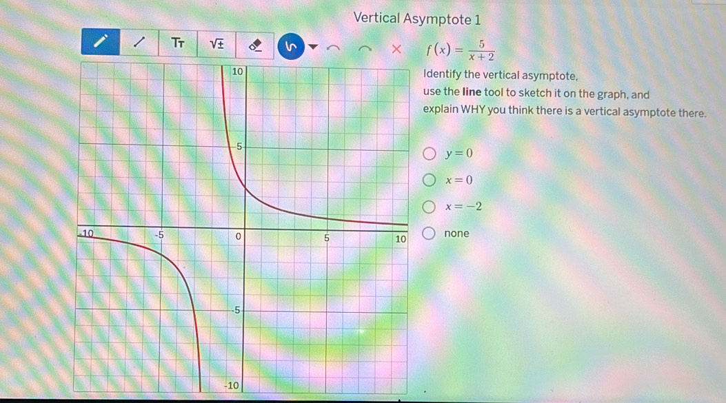 Vertical Asymptote 1
I Tr sqrt(± )
× f(x)= 5/x+2 
Identify the vertical asymptote,
use the Iine tool to sketch it on the graph, and
explain WHY you think there is a vertical asymptote there.
y=0
x=0
x=-2
none
-10