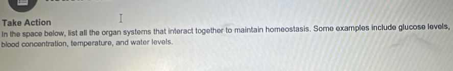 Take Action 
In the space below, list all the organ systems that interact together to maintain homeostasis. Some examples include glucose levels, 
blood concentration, temperature, and water levels.