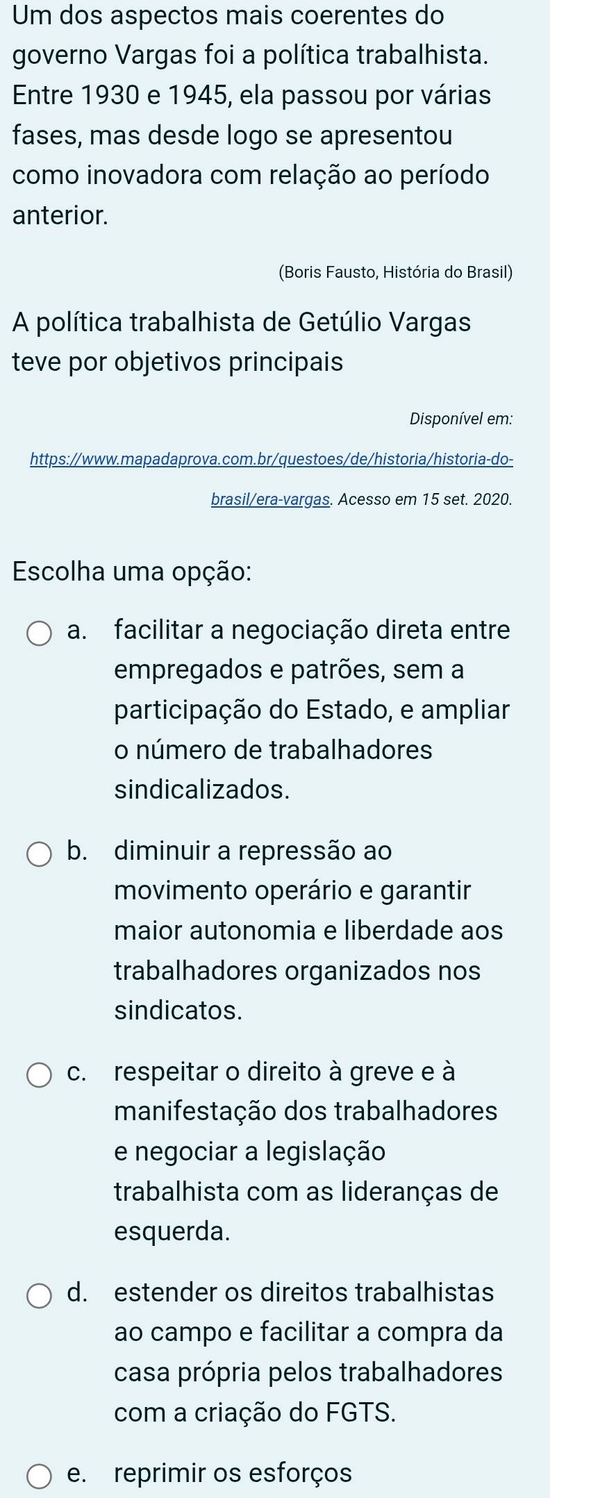 Um dos aspectos mais coerentes do
governo Vargas foi a política trabalhista.
Entre 1930 e 1945, ela passou por várias
fases, mas desde logo se apresentou
como inovadora com relação ao período
anterior.
(Boris Fausto, História do Brasil)
A política trabalhista de Getúlio Vargas
teve por objetivos principais
Disponível em:
https://www.mapadaprova.com.br/questoes/de/historia/historia-do-
brasil/era-vargas. Acesso em 15 set. 2020.
Escolha uma opção:
a. facilitar a negociação direta entre
empregados e patrões, sem a
participação do Estado, e ampliar
o número de trabalhadores
sindicalizados.
b. diminuir a repressão ao
movimento operário e garantir
maior autonomia e liberdade aos
trabalhadores organizados nos
sindicatos.
c. respeitar o direito à greve e à
manifestação dos trabalhadores
e negociar a legislação
trabalhista com as lideranças de
esquerda.
d. estender os direitos trabalhistas
ao campo e facilitar a compra da
casa própria pelos trabalhadores
com a criação do FGTS.
e. reprimir os esforços