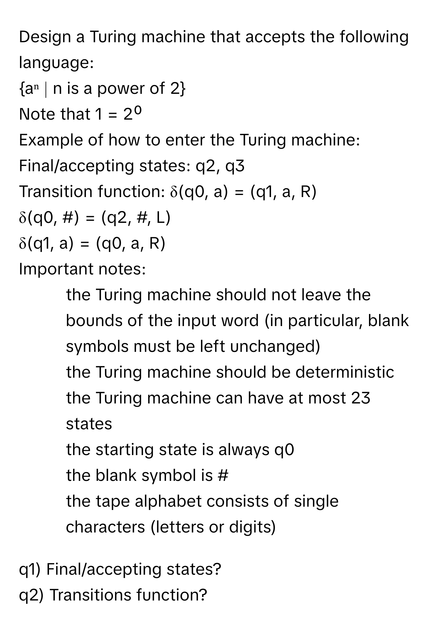 Design a Turing machine that accepts the following language:
aⁿ ∣ n is a power of 2
Note that 1 = 2⁰
Example of how to enter the Turing machine:
Final/accepting states: q2, q3
Transition function: δ(q0, a) = (q1, a, R)
δ(q0, #) = (q2, #, L)
δ(q1, a) = (q0, a, R)

Important notes:
- the Turing machine should not leave the bounds of the input word (in particular, blank symbols must be left unchanged)
- the Turing machine should be deterministic
- the Turing machine can have at most 23 states
- the starting state is always q0
- the blank symbol is #
- the tape alphabet consists of single characters (letters or digits)

q1) Final/accepting states?
q2) Transitions function?