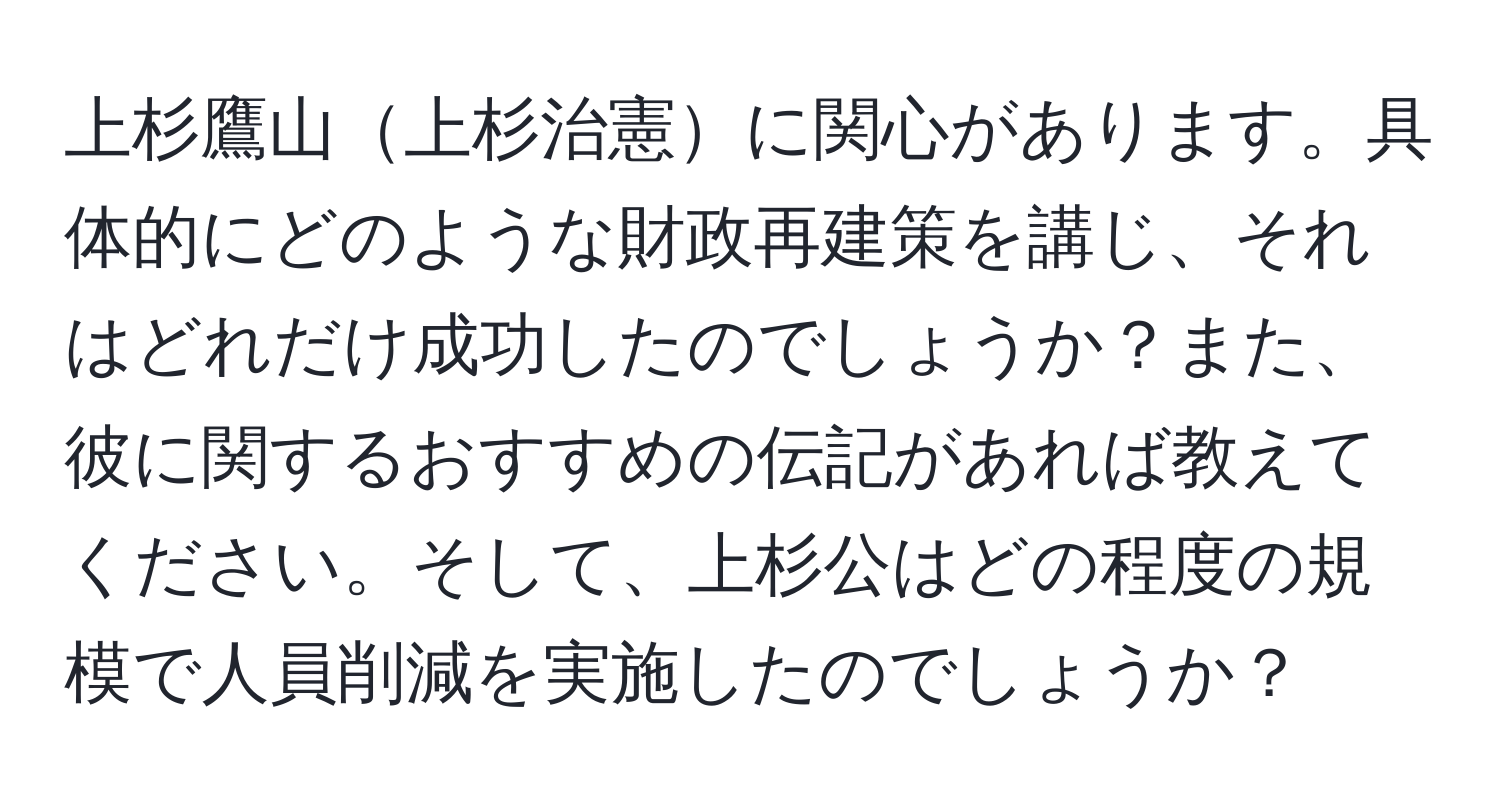 上杉鷹山上杉治憲に関心があります。具体的にどのような財政再建策を講じ、それはどれだけ成功したのでしょうか？また、彼に関するおすすめの伝記があれば教えてください。そして、上杉公はどの程度の規模で人員削減を実施したのでしょうか？