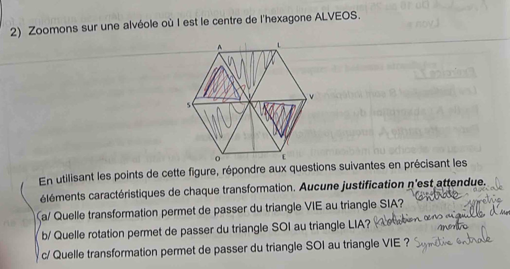 Zoomons sur une alvéole où I est le centre de l'hexagone ALVEOS. 
En utilisant les points de cette figure, répondre aux questions suivantes en précisant les 
éléments caractéristiques de chaque transformation. Aucune justification n'est attendue. 
(a/ Quelle transformation permet de passer du triangle VIE au triangle SIA? 
b/ Quelle rotation permet de passer du triangle SOI au triangle LIA? 
c/ Quelle transformation permet de passer du triangle SOI au triangle VIE ?