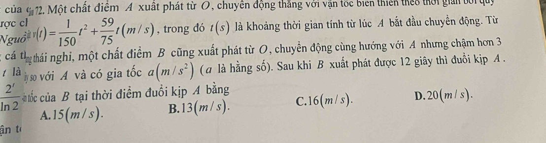 của^(10). Một chất điểm A xuất phát từ O, chuyên động thăng với vận tốc biển thiên theo thời giản bối quy
ược ch
Nguồ v(t)= 1/150 t^2+ 59/75 t(m/s) , trong đó t(s) là khoảng thời gian tính từ lúc A bắt đầu chuyền động. Từ
cá th_ag thái nghi, một chất điểm B cũng xuất phát từ O, chuyển động cùng hướng với A nhưng chậm hơn 3
tla y so với A và có gia tốc a(m/s^2) (a là hằng số). Sau khi B xuất phát được 12 giây thì đuồi kịp A .
 2'/ln 2  n tốc ciaB tại thời điểm đuổi kịp A bằng
C. 16(m/ s). D. 20(m / s).
A. 15(m/s). B. 13(m/s).
ận l