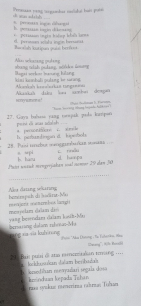 Perasaan yang tergambar melalui bait puisi
di aras adalah …
a. perasaan ingin dihargai
b. perasaan ingin dikenang
c. perasaan ingin hidup lebih lama
d. perasaan selalu ingin bersama
Bacalah kutipan puisi berikut.
Aku sekarang pulang
abang telah pulang, adikku lanang
Bagai seekor burung hilang
kini kembali pulang ke sarang
Akankah kauulurkan tanganmu
Akankah daku kau sambut dengan
senyummu? (Puisi Budiman S. Hartoyo,
''Surax Seorang Abang kepada Adiknya'')
27. Gaya bahasa yang tampak pada kutipan
puisi di atas adalah …
a. personifikasi c. simile
b. perbandingan d. hiperbola
28. Puisi tersebut menggambarkan suasana …
a. sepi c. rindu
b. haru d. hampa
Puisi untuk mengerjakan soal nomor 29 dan 30
_
Aku datang sekarang
bersimpuh di hadirat-Mu
menjerit menembus langit
menyelam dalam diri
yang berendam dalam kasih-Mu
bersarang dalam rahmat-Mu
yang sia-sia kuhitung
(Puisi ''Aku Datang , Ya Tuhanku, Aku
Datang”, Ajib Rosidi)
29. Bait puisi di atas menceritakan tentang ……
. kekhusukan dalam beribadah
b. kesedihan menyadari segala dosa
c. kerinduan kepada Tuhan
d. rasa syukur menerima rahmat Tuhan
a