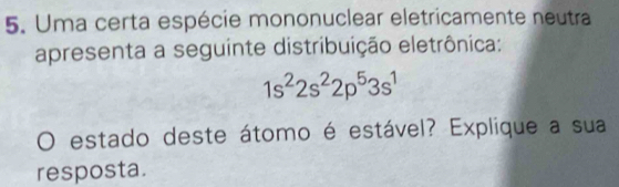 Uma certa espécie mononuclear eletricamente neutra 
apresenta a seguinte distribuição eletrônica:
1s^22s^22p^53s^1
O estado deste átomo é estável? Explique a sua 
resposta.