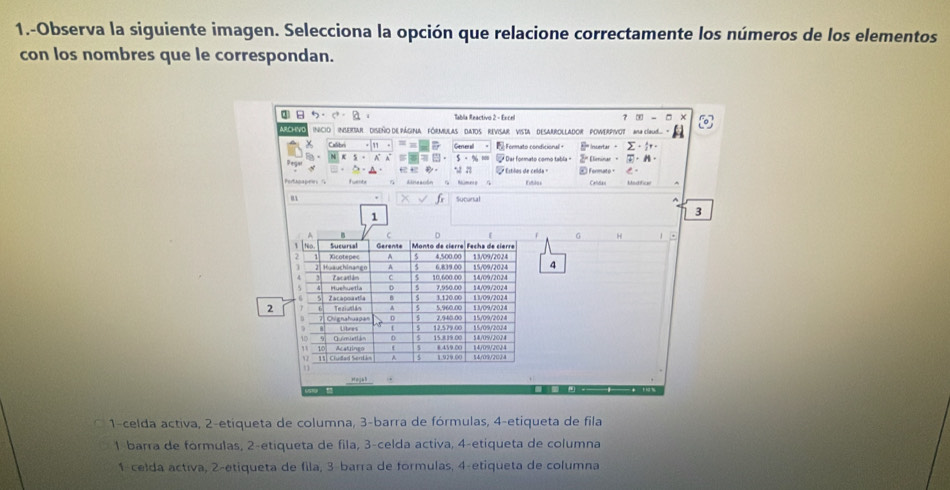 1.-Observa la siguiente imagen. Selecciona la opción que relacione correctamente los números de los elementos
con los nombres que le correspondan.
5· · Tabla Reactivo 2 - Excel ？ - ×
ARCHVO Incio Insextar diseño de página fórmbulas dAtos Revisar vista desarrollador Powerpivot mcbud 
Calibri Generall e Formto condicion Insertar - Σ· 。
x 5 - A * Dar formato como tabla + Elieinar · · H ·
5 28
dkneacón * Estlos de celda Formato ， 。
Eittilos Caldau Madtice
u Sucursal
1
3
0
G H .
1 Sucursal Gerents Monto de cierre Fecha de cierre 13/09/2024
Xicotepec A 5 4.500.00
2| Huäuchinango A 3 6 811.00 15/09/2024 4
14/09/2024
4 Za artl ăm C 5 10.600.00 7.950.00 14/09/2024
Huehuetia 0 5
Za εαdmastla 1.120.00 13/09/2024 13/09/2024
5. 960.00
2 Tecivaiãn 2. 540.00 15/09/2024
Ohignahuapa= 12,579.00 15/09/2024
Úbego
54/09/2024
10 O imatién D 15.819.00 8.459.00 14/09/2024
11. Cludad Sent i Acatrings
1. 929.00 14/09/2024
uag t
1-celda activa, 2-etiqueta de columna, 3 -barra de fórmulas, 4 -etiqueta de fila
1 barra de formulas, 2 -etiqueta de fila, 3 -celda activa, 4-etiqueta de columna
1-celda activa, 2-etiqueta de fila, 3 barra de formulas, 4 -etiqueta de columna