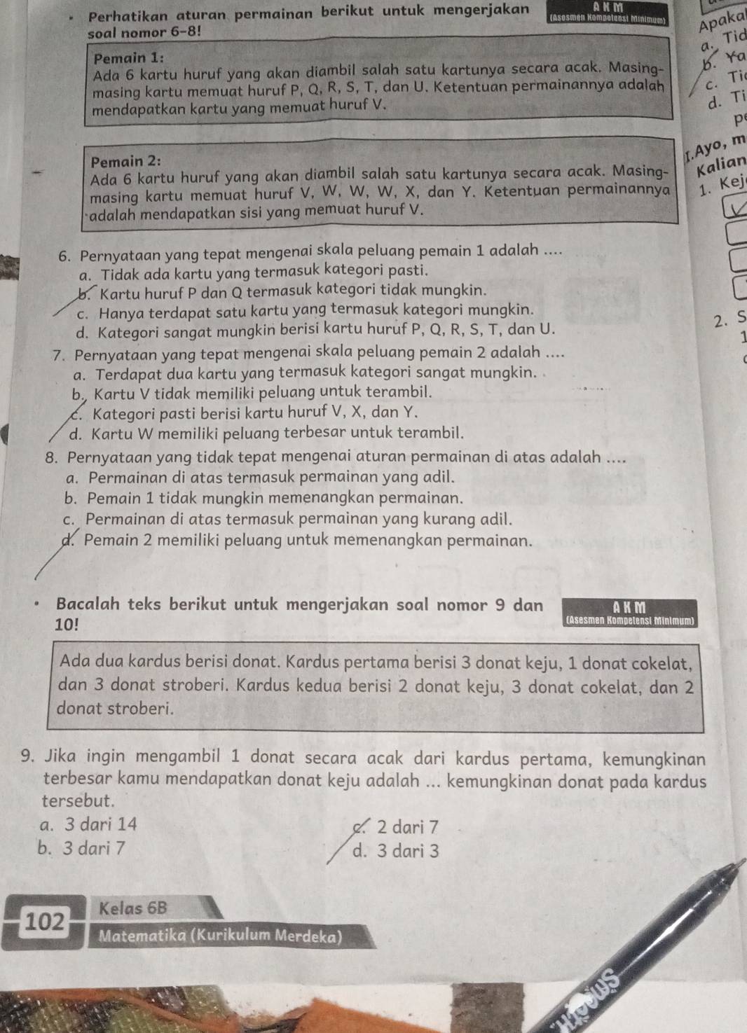 Perhatikan aturan permainan berikut untuk mengerjakan ANM    mu m Apakai
soal nomor 6- -8!
a. Tid
Pemain 1:
Ada 6 kartu huruf yang akan diambil salah satu kartunya secara acak. Masing- b. Ya
masing kartu memuat huruf P, Q, R, S, T, dan U. Ketentuan permainannya adalah c. Ti
mendapatkan kartu yang memuat huruf V.
d. Ti
p
Pemain 2:
I. Ayo, m
Ada 6 kartu huruf yang akan diambil salah satu kartunya secara acak. Masing- Kalian
masing kartu memuat huruf V, W, W, W, X, dan Y. Ketentuan permainannya 1. Kej
adalah mendapatkan sisi yang memuat huruf V.
6. Pernyataan yang tepat mengenai skala peluang pemain 1 adalah ....
a. Tidak ada kartu yang termasuk kategori pasti.
b. Kartu huruf P dan Q termasuk kategori tidak mungkin.
c. Hanya terdapat satu kartu yang termasuk kategori mungkin.
d. Kategori sangat mungkin berisi kartu huruf P, Q, R, S, T, dan U.
2.S
1
7. Pernyataan yang tepat mengenai skala peluang pemain 2 adalah ....
a. Terdapat dua kartu yang termasuk kategori sangat mungkin.
b. Kartu V tidak memiliki peluang untuk terambil.
c. Kategori pasti berisi kartu huruf V, X, dan Y.
d. Kartu W memiliki peluang terbesar untuk terambil.
8. Pernyataan yang tidak tepat mengenai aturan permainan di atas adalah ....
a. Permainan di atas termasuk permainan yang adil.
b. Pemain 1 tidak mungkin memenangkan permainan.
c. Permainan di atas termasuk permainan yang kurang adil.
d. Pemain 2 memiliki peluang untuk memenangkan permainan.
Bacalah teks berikut untuk mengerjakan soal nomor 9 dan AKM
10!
(Asesmen Kompetensi Minimum)
Ada dua kardus berisi donat. Kardus pertama berisi 3 donat keju, 1 donat cokelat,
dan 3 donat stroberi. Kardus kedua berisi 2 donat keju, 3 donat cokelat, dan 2
donat stroberi.
9. Jika ingin mengambil 1 donat secara acak dari kardus pertama, kemungkinan
terbesar kamu mendapatkan donat keju adalah ... kemungkinan donat pada kardus
tersebut.
a. 3 dari 14. 2 dari 7
b. 3 dari 7 d. 3 dari 3
102 Kelas 6B
Matematika (Kurikulum Merdeka)