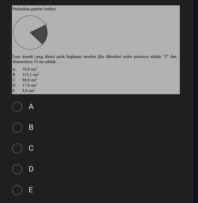Perhatikan gambar berikut:
Luas daerah yang diarsir pada lingkaran tersebut jika diketahui sudut pusatnya adalah 72° dan
diameternya 14 cm adalah . . . .
A. 30.8cm^2
B. 123.2cm^2
C. 66.6cm^2
D. 17,6cm^2
E. 8,8cm^2
A
B
C
D
E